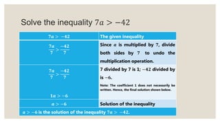 Solve the inequality 7𝑎 > −42
𝟕𝒂 > −𝟒𝟐 The given inequality
𝟕𝒂
𝟕
>
−𝟒𝟐
𝟕
Since 𝒂 is multiplied by 𝟕, divide
both sides by 𝟕 to undo the
multiplication operation.
𝟕𝒂
𝟕
>
−𝟒𝟐
𝟕
𝟏𝒂 > −𝟔
7 divided by 7 is 1; −𝟒𝟐 divided by
is −𝟔.
Note: The coefficient 1 does not necessarily be
written. Hence, the final solution shown below.
𝒂 > −𝟔 Solution of the inequality
𝒂 > −𝟔 is the solution of the inequality 𝟕𝒂 > −𝟒𝟐.
 