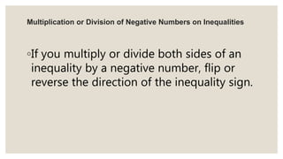 Multiplication or Division of Negative Numbers on Inequalities
◦If you multiply or divide both sides of an
inequality by a negative number, flip or
reverse the direction of the inequality sign.
 