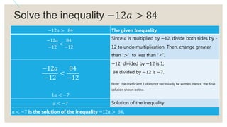 Solve the inequality −12𝑎 > 84
−12𝑎 > 84 The given Inequality
−12𝑎
−12
<
84
−12
Since 𝑎 is multiplied by −12, divide both sides by -
12 to undo multiplication. Then, change greater
than “>” to less than “<”.
−12𝑎
−12
<
84
−12
1𝑎 < −7
−12 divided by −12 is 1;
84 divided by −12 is −7.
Note: The coefficient 1 does not necessarily be written. Hence, the final
solution shown below.
𝑎 < −7 Solution of the inequality
𝑎 < −7 is the solution of the inequality −12𝑎 > 84.
 