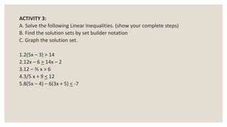 ACTIVITY 3:
A. Solve the following Linear Inequalities. (show your complete steps)
B. Find the solution sets by set builder notation
C. Graph the solution set.
1.2(5x – 3) > 14
2.12x – 6 > 14x – 2
3.12 – ⅔ x > 6
4.3/5 x + 9 < 12
5.8(5x – 4) – 6(3x + 5) < -7
 