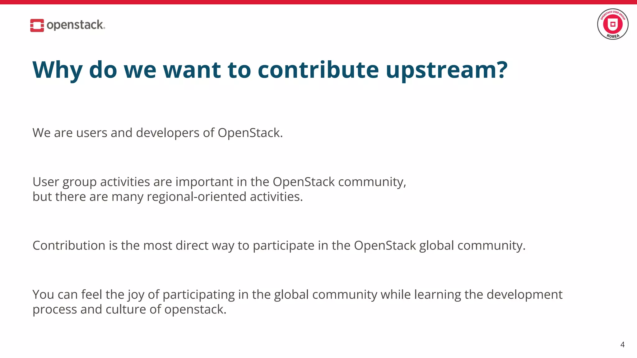 Why do we want to contribute upstream?
We are users and developers of OpenStack.
User group activities are important in the OpenStack community,
but there are many regional-oriented activities.
Contribution is the most direct way to participate in the OpenStack global community.
You can feel the joy of participating in the global community while learning the development
process and culture of openstack.
4
 