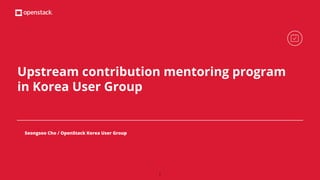 Upstream contribution mentoring program
in Korea User Group
Seongsoo Cho / OpenStack Korea User Group
1
 