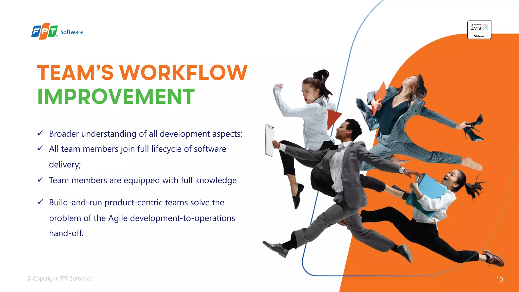 © Copyright FPT Software 10
TEAM’S WORKFLOW
IMPROVEMENT
ü Broader understanding of all development aspects;
ü All team members join full lifecycle of software
delivery;
ü Team members are equipped with full knowledge
ü Build-and-run product-centric teams solve the
problem of the Agile development-to-operations
hand-off.
 