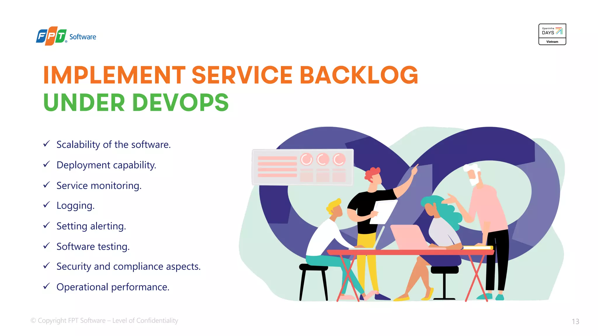 © Copyright FPT Software – Level of Confidentiality 13
IMPLEMENT SERVICE BACKLOG
UNDER DEVOPS
ü Scalability of the software.
ü Deployment capability.
ü Service monitoring.
ü Logging.
ü Setting alerting.
ü Software testing.
ü Security and compliance aspects.
ü Operational performance.
 