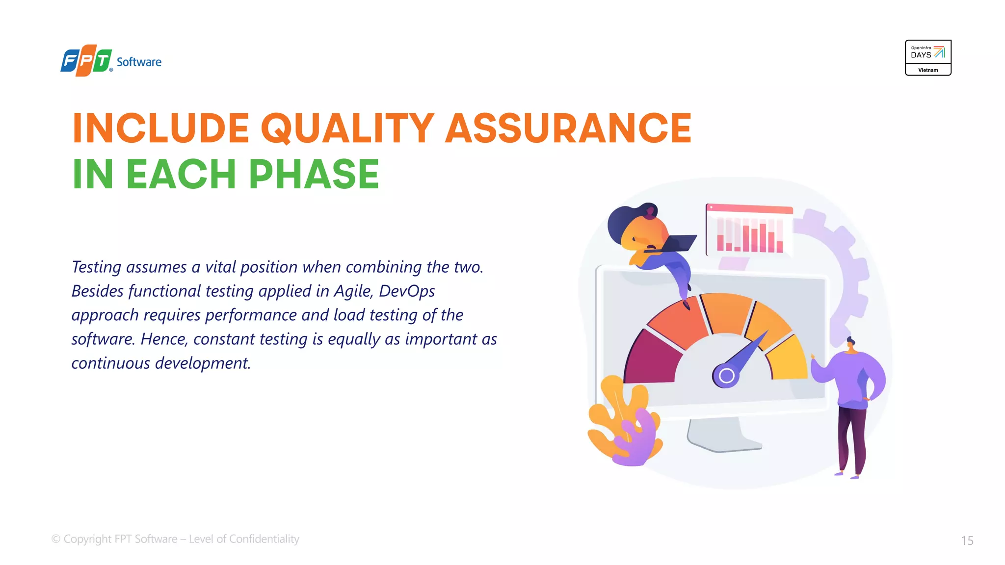 © Copyright FPT Software – Level of Confidentiality 15
INCLUDE QUALITY ASSURANCE
IN EACH PHASE
Testing assumes a vital position when combining the two.
Besides functional testing applied in Agile, DevOps
approach requires performance and load testing of the
software. Hence, constant testing is equally as important as
continuous development.
 