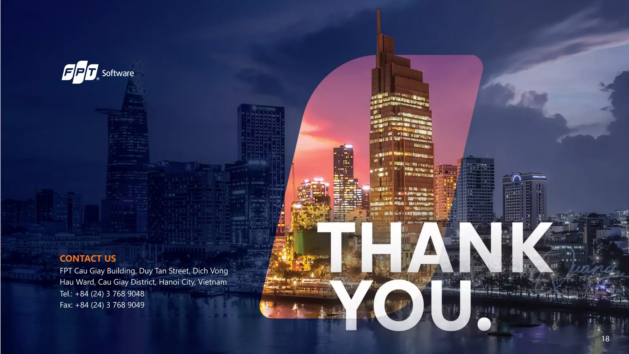 CONTACT US
FPT Cau Giay Building, Duy Tan Street, Dich Vong
Hau Ward, Cau Giay District, Hanoi City, Vietnam
Tel.: +84 (24) 3 768 9048
Fax: +84 (24) 3 768 9049
18
 