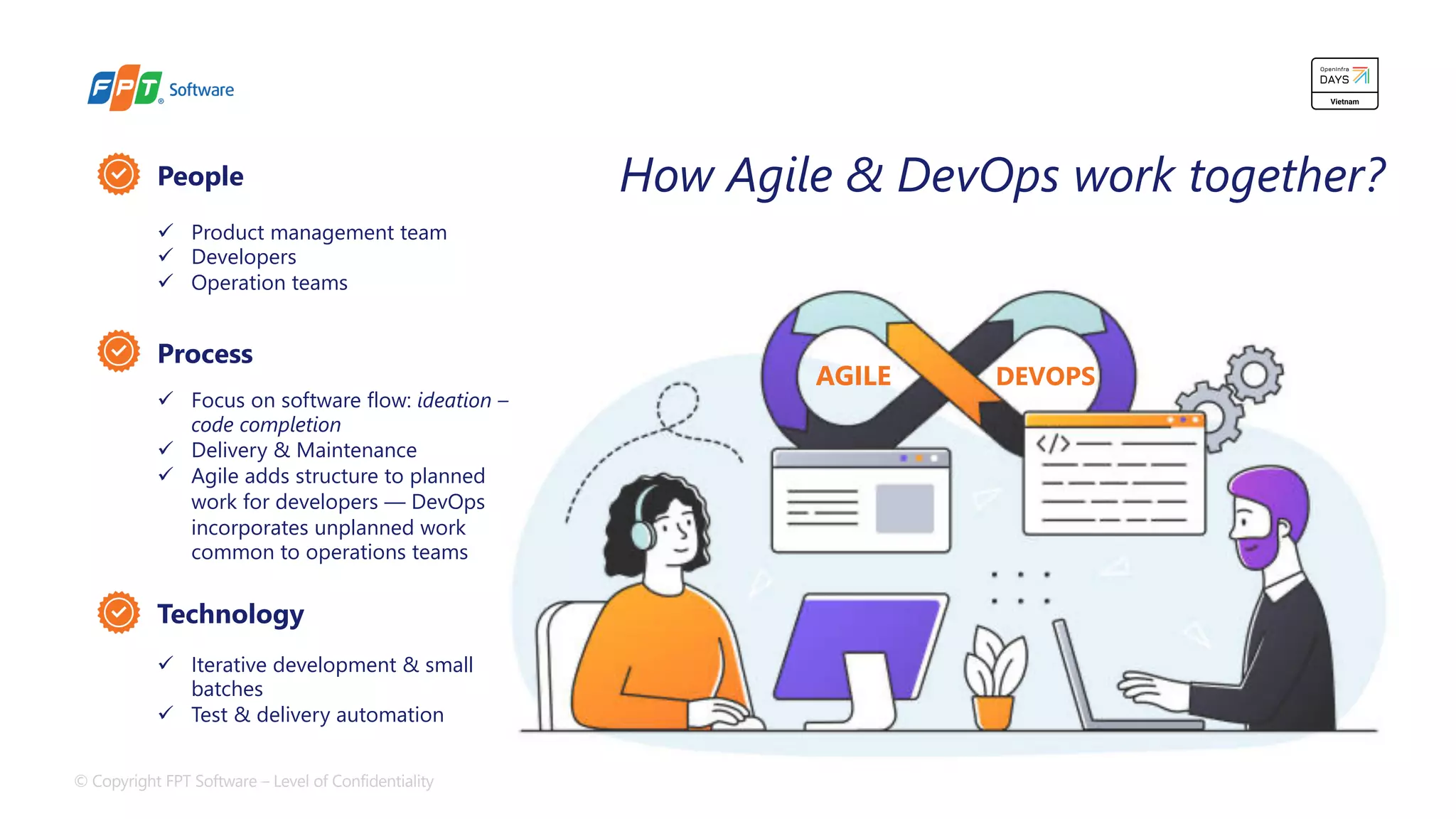 © Copyright FPT Software – Level of Confidentiality 8
AGILE DEVOPS
People
Process
Technology
ü Product management team
ü Developers
ü Operation teams
ü Focus on software flow: ideation –
code completion
ü Delivery & Maintenance
ü Agile adds structure to planned
work for developers — DevOps
incorporates unplanned work
common to operations teams
ü Iterative development & small
batches
ü Test & delivery automation
How Agile & DevOps work together?
 