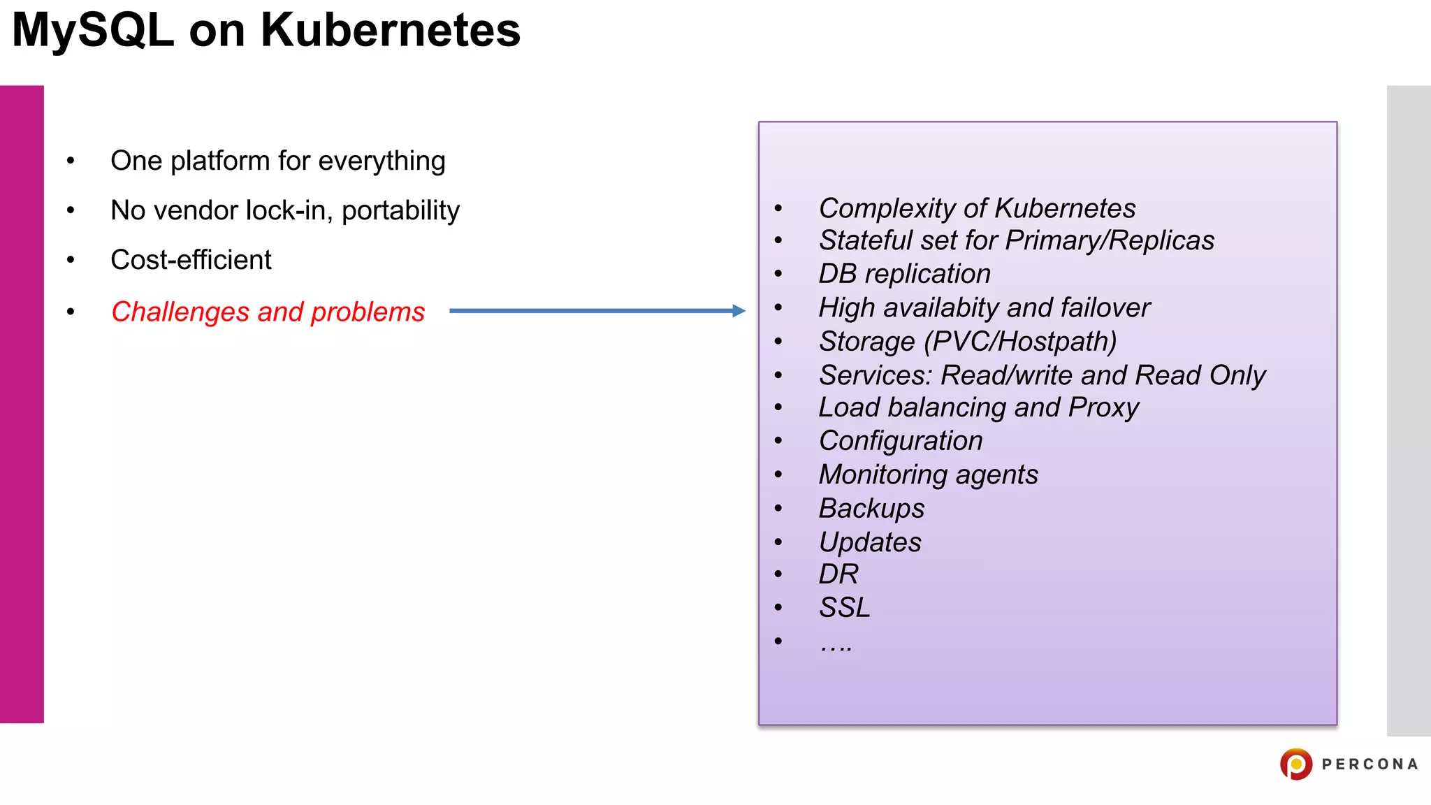 MySQL on Kubernetes
• One platform for everything
• No vendor lock-in, portability
• Cost-efficient
• Challenges and problems
• Complexity of Kubernetes
• Stateful set for Primary/Replicas
• DB replication
• High availabity and failover
• Storage (PVC/Hostpath)
• Services: Read/write and Read Only
• Load balancing and Proxy
• Configuration
• Monitoring agents
• Backups
• Updates
• DR
• SSL
• ….
 