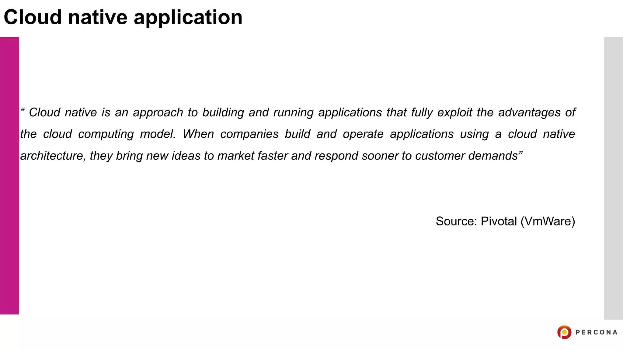 “ Cloud native is an approach to building and running applications that fully exploit the advantages of
the cloud computing model. When companies build and operate applications using a cloud native
architecture, they bring new ideas to market faster and respond sooner to customer demands”
Source: Pivotal (VmWare)
Cloud native application
 