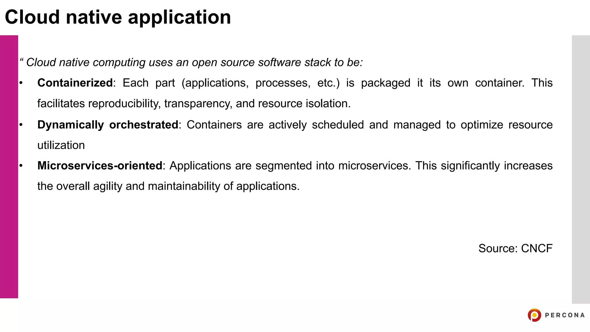 “ Cloud native computing uses an open source software stack to be:
• Containerized: Each part (applications, processes, etc.) is packaged it its own container. This
facilitates reproducibility, transparency, and resource isolation.
• Dynamically orchestrated: Containers are actively scheduled and managed to optimize resource
utilization
• Microservices-oriented: Applications are segmented into microservices. This significantly increases
the overall agility and maintainability of applications.
Source: CNCF
Cloud native application
 