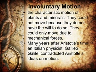 Involuntary Motion
• the characteristic motion of
plants and minerals. They could
not move because they do not
have the will to do so. They
could only move due to
mechanical forces.
• Many years after Aristotle’s time,
an Italian physicist, Galileo
Galilei contradicted Aristotle’s
ideas on motion.
 