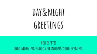 day&night
greetings
hello!/bye!
good morning!/good afternoon!/good evening!
 