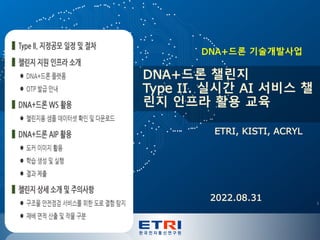 ETRI Proprietary
ETRI, KISTI, ACRYL
DNA+드론 챌린지
Type II. 실시간 AI 서비스 챌
린지 인프라 활용 교육
DNA+드론 기술개발사업
2022.08.31 1
 
