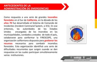 ANTECEDENTES DE LA
ADMINISTRACIÓN DE EMERGENCIAS
Como respuesta a una serie de grandes incendios
forestales en el Sur de California, en la década de los
años 70 fue desarrollado el Sistema de Comando de
Incidentes (Incident Command System, o ICS). En ese
entonces, las autoridades de los Estados
Unidos encargadas de los incendios en las
municipalidades, condados y estados de todo el país,
colaboraron para conformar la FIRESCOPE, una
organización californiana dispuesta para gestionar los
recursos necesarios para combatir incendios
forestales. Esta organización identificó una serie de
dificultades recurrentes que surgen cuando se dan
respuestas en las cuales participan simultáneamente
varias instituciones.
 