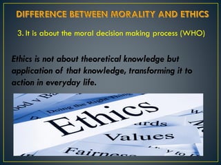 3. It is about the moral decision making process (WHO)
Ethics is not about theoretical knowledge but
application of that knowledge, transforming it to
action in everyday life.
 