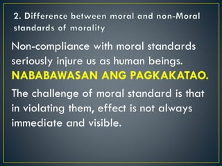 Non-compliance with moral standards
seriously injure us as human beings.
NABABAWASAN ANG PAGKAKATAO.
The challenge of moral standard is that
in violating them, effect is not always
immediate and visible.
 