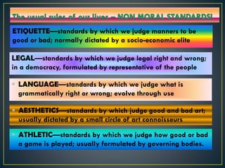 ETIQUETTE—standards by which we judge manners to be
good or bad; normally dictated by a socio-economic elite
 LANGUAGE—standards by which we judge what is
grammatically right or wrong; evolve through use
 ATHLETIC—standards by which we judge how good or bad
a game is played; usually formulated by governing bodies.
LEGAL—standards by which we judge legal right and wrong;
in a democracy, formulated by representative of the people
 AESTHETICS—standards by which judge good and bad art;
usually dictated by a small circle of art connoisseurs
 
