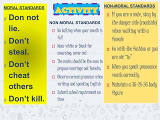 MORAL STANDARDS
✘ Don not
lie.
✘ Don’t
steal.
✘ Don’t
cheat
others
✘ Don’t kill.
NON-MORAL STANDARDS
◊ No talking when your mouth is
full
◊ Wear white or black for
mourning: never red
◊ The males should be the ones to
propose marriage not females.
◊ Observe correct grammar when
writing and speaking English
◊ Submit school requirement on
time 16
NON-MORAL STANDARDS
◊ If you are a male, stay by
the danger side (roadside)
when walking with a
female
◊ Go with the fashion or you
are nit “in”
◊ When you speak pronounce
words correctly.
◊ Maintain a 36-24-36 body
figure
 