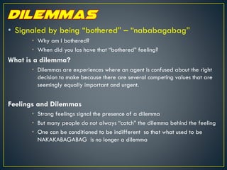 • Signaled by being “bothered” – “nababagabag”
• Why am I bothered?
• When did you las have that “bothered” feeling?
What is a dilemma?
• Dilemmas are experiences where an agent is confused about the right
decision to make because there are several competing values that are
seemingly equally important and urgent.
Feelings and Dilemmas
• Strong feelings signal the presence of a dilemma
• But many people do not always “catch” the dilemma behind the feeling
• One can be conditioned to be indifferent so that what used to be
NAKAKABAGABAG is no longer a dilemma
 