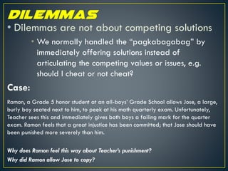 • Dilemmas are not about competing solutions
• We normally handled the “pagkabagabag” by
immediately offering solutions instead of
articulating the competing values or issues, e.g.
should I cheat or not cheat?
Case:
Ramon, a Grade 5 honor student at an all-boys’ Grade School allows Jose, a large,
burly boy seated next to him, to peek at his math quarterly exam. Unfortunately,
Teacher sees this and immediately gives both boys a failing mark for the quarter
exam. Ramon feels that a great injustice has been committed; that Jose should have
been punished more severely than him.
Why does Ramon feel this way about Teacher’s punishment?
Why did Ramon allow Jose to copy?
 