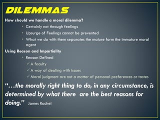 How should we handle a moral dilemma?
• Certainly not through feelings
• Upsurge of Feelings cannot be prevented
• What we do with them separates the mature form the immature moral
agent
Using Reason and Impartiality
• Reason Defined
A faculty
A way of dealing with issues
Moral judgment are not a matter of personal preferences or tastes
“…the morally right thing to do, in any circumstance, is
determined by what there are the best reasons for
doing.” James Rachel
 