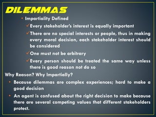 • Impartiality Defined
Every stakeholder’s interest is equally important
There are no special interests or people, thus in making
every moral decision, each stakeholder interest should
be considered
One must not be arbitrary
Every person should be treated the same way unless
there is good reason not do so
Why Reason? Why Impartially?
• Because dilemmas are complex experiences; hard to make a
good decision
• An agent is confused about the right decision to make because
there are several competing values that different stakeholders
protect.
 