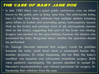 • In late 1983 there was a great public controversy over an infant
known to the public only as Baby Jane Doe. This unfortunate baby,
born in New York State, suffered from multiple defects including
spina bifida (a broken and protruding spine), hydrocephaly (excess
fluid on the brain), and perhaps worst of all, microcephaly (excess
fluid on the brain), suggesting that part of the brain was missing.
Surgery was needed for the spina befida; however, the doctors who
examined the baby disagreed about whether the operation should
be performed.
• Dr. George Newman believed that surgery would be pointless
because the baby could never have a meaningful human life.
Another physician, Dr. Arjen Keuskamp, did not think the baby’s
condition was hopeless and advocated immediate surgery. (Both
were pediatric neurologists). The parents decided to accept Dr.
Newman’s recommendation, and refused permission for surgery. Dr.
Keuskamp then withdrew from the case.
 
