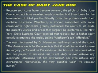 • Because such cases have become common, the plight of Baby Jane
Doe would not have received much attention had it not been for the
intervention of third parties. Shortly after the parents made their
decision, Lawrence Washburn, a lawyer associated with some
conservative right-to-life groups, petitioned the courts to set aside
the parent’s wishes and order that surgery be performed. The New
York State Supreme Court granted that request, but a higher court
quickly overturned the order, calling Washburn’s suit “offensive.”
• The court impressed by Dr. Newman’s testimony: he told the court,
“The decision made by the parents is that it would be in kind to have
the surgery performed on this child…on the basis of the combination
that are present in this child, she is not likely to ever achieve any
meaningful interaction with her environment, nor even achieve any
interpersonal relationships, the very qualities which we consider
human.”
 