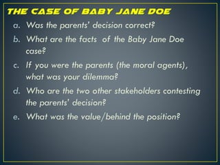 a. Was the parents’ decision correct?
b. What are the facts of the Baby Jane Doe
case?
c. If you were the parents (the moral agents),
what was your dilemma?
d. Who are the two other stakeholders contesting
the parents’ decision?
e. What was the value/behind the position?
 