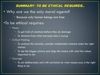 • Why are we the only moral agents?
• Because only human beings are free
•To be ethical requires:
 Pause
• To get hold of emotions before they do damage
• To distance from what everyone else is saying
 Critical Thinking
• To analyze the situation, consider stakeholders interest make the right
choices
• To see the bigger picture and align the choice with what the values
important to me
 Courage
• To act deliberately and with conviction on what reason says is the right
thing to do
 