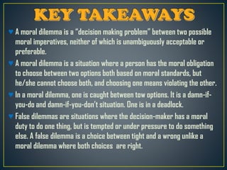 ♥ A moral dilemma is a “decision making problem” between two possible
moral imperatives, neither of which is unambiguously acceptable or
preferable.
♥ A moral dilemma is a situation where a person has the moral obligation
to choose between two options both based on moral standards, but
he/she cannot choose both, and choosing one means violating the other.
♥ In a moral dilemma, one is caught between tow options. It is a damn-if-
you-do and damn-if-you-don’t situation. One is in a deadlock.
♥ False dilemmas are situations where the decision-maker has a moral
duty to do one thing, but is tempted or under pressure to do something
else. A false dilemma is a choice between tight and a wrong unlike a
moral dilemma where both choices are right.
 