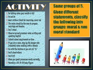•
•
◊No talking when your mouth is full
◊Do not lie
◊Wear white or black for mourning: never red
◊The males should be the ones to propose
marriage not females.
◊Don't steal
◊Observe correct grammar when writing and
speaking English
◊Submit school requirement on time
◊If you are a male, stay by the danger side
(roadside) when walking with a female
◊Go with the fashion or you are nit “in”
◊Don’t cheat others
◊Don’t kill
◊When you speak pronounce words correctly.
◊Maintain a 36-24-36 body figure
 