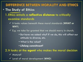 • The Study of Ethics
1.Ethics entails a reflective distance to critically
examine standards
 It looks values beneath these moral standards (WHAT or
WHY)
 E.g. we take for granted that we should marry in church.
• But have we asked why? If we do, this will affect our
attitude to divorce, etc.
• What is the value?
• Lifelong commitment?
2.It looks at the agent who makes the moral decision
 Mature?
 Level of moral development (WHO)
 