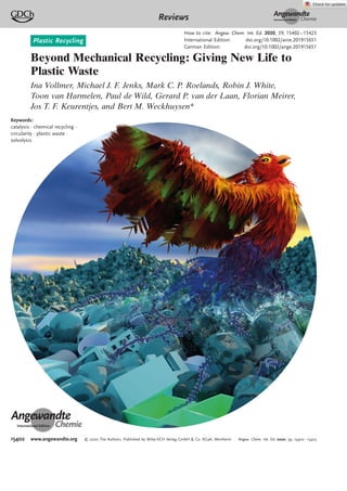 Plastic Recycling
Beyond Mechanical Recycling: Giving New Life to
Plastic Waste
Ina Vollmer, Michael J. F. Jenks, Mark C. P. Roelands, Robin J. White,
Toon van Harmelen, Paul de Wild, Gerard P. van der Laan, Florian Meirer,
Jos T. F. Keurentjes, and Bert M. Weckhuysen*
Angewandte
Chemie
Keywords:
catalysis · chemical recycling ·
circularity · plastic waste ·
solvolysis
Angewandte
Chemie
Reviews
How to cite: Angew. Chem. Int. Ed. 2020, 59, 15402–15423
International Edition: doi.org/10.1002/anie.201915651
German Edition: doi.org/10.1002/ange.201915651
15402 www.angewandte.org T 2020 The Authors. Published by Wiley-VCH Verlag GmbH & Co. KGaA, Weinheim Angew. Chem. Int. Ed. 2020, 59, 15402 – 15423
 
