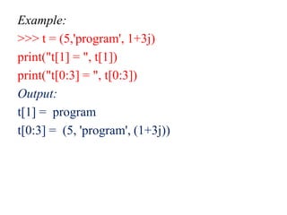 Example:
>>> t = (5,'program', 1+3j)
print("t[1] = ", t[1])
print("t[0:3] = ", t[0:3])
Output:
t[1] = program
t[0:3] = (5, 'program', (1+3j))
 