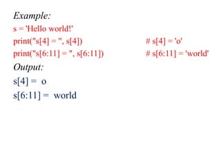 Example:
s = 'Hello world!'
print("s[4] = ", s[4]) # s[4] = 'o'
print("s[6:11] = ", s[6:11]) # s[6:11] = 'world'
Output:
s[4] = o
s[6:11] = world
 