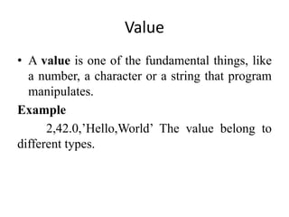 Value
• A value is one of the fundamental things, like
a number, a character or a string that program
manipulates.
Example
2,42.0,’Hello,World’ The value belong to
different types.
 
