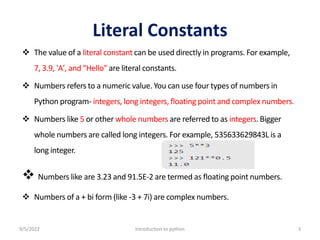Literal Constants
 The value of a literal constant can be used directly in programs. For example,
7, 3.9, 'A', and "Hello" are literal constants.
 Numbers refers to a numeric value. You can use four types of numbers in
Python program- integers, long integers, floating point and complex numbers.
 Numbers like 5 or other whole numbers are referred to as integers. Bigger
whole numbers are called long integers. For example, 535633629843L is a
long integer.
 Numbers like are 3.23 and 91.5E-2 are termed as floating point numbers.
 Numbers of a + bi form (like -3 + 7i) are complex numbers.
9/5/2022 Introduction to python 3
 