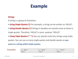 Example
9/5/2022 Introduction to python 4
Strings
A string is a group of characters.
• Using Single Quotes ('): For example, a string can be written as 'HELLO'.
• Using Double Quotes ("): Strings in doubles are exactly same as those in
single quotes. Therefore, 'HELLO' is same quoteas "HELLO".
• Using Triple Quotes (''' '''): You can specify multi-line strings using triple
quotes. You can use as many single quotes and double quotes as you
want in a string within triple quotes.
Examples:
 