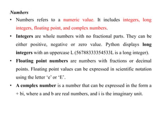 Numbers
• Numbers refers to a numeric value. It includes integers, long
integers, floating point, and complex numbers.
• Integers are whole numbers with no fractional parts. They can be
either positive, negative or zero value. Python displays long
integers with an uppercase L (56788333354533L is a long integer).
• Floating point numbers are numbers with fractions or decimal
points. Floating point values can be expressed in scientific notation
using the letter ‘e’ or ‘E’.
• A complex number is a number that can be expressed in the form a
+ bi, where a and b are real numbers, and i is the imaginary unit.
 