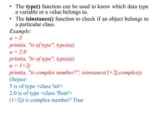 • The type() function can be used to know which data type
a variable or a value belongs to.
• The isinstance() function to check if an object belongs to
a particular class.
Example:
a = 5
print(a, "is of type", type(a))
a = 2.0
print(a, "is of type", type(a))
a = 1+2j
print(a, "is complex number?", isinstance(1+2j,complex))
Output:
5 is of type <class 'int'>
2.0 is of type <class 'float'>
(1+2j) is complex number? True
 