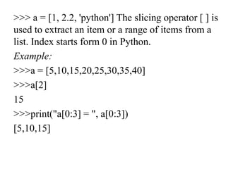 >>> a = [1, 2.2, 'python'] The slicing operator [ ] is
used to extract an item or a range of items from a
list. Index starts form 0 in Python.
Example:
>>>a = [5,10,15,20,25,30,35,40]
>>>a[2]
15
>>>print("a[0:3] = ", a[0:3])
[5,10,15]
 