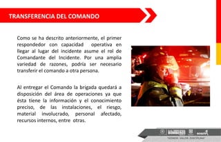 Como se ha descrito anteriormente, el primer
respondedor con capacidad operativa en
llegar al lugar del incidente asume el rol de
Comandante del Incidente. Por una amplia
variedad de razones, podría ser necesario
transferir el comando a otra persona.
Al entregar el Comando la brigada quedará a
disposición del área de operaciones ya que
ésta tiene la información y el conocimiento
preciso, de las instalaciones, el riesgo,
material involucrado, personal afectado,
recursos internos, entre otras.
TRANSFERENCIA DEL COMANDO
 