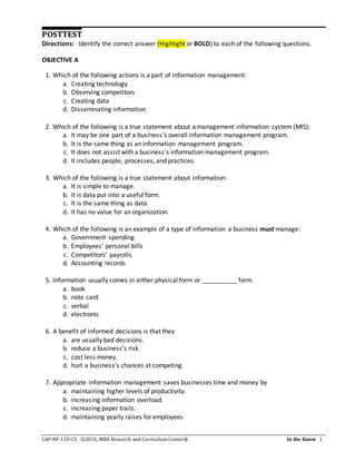 LAP-NF-110-CS ©2016, MBA Research and Curriculum Center® In the Know 1
POSTTEST
Directions: Identify the correct answer (Highlight or BOLD) to each of the following questions.
OBJECTIVE A
1. Which of the following actions is a part of information management:
a. Creating technology
b. Observing competitors
c. Creating data
d. Disseminating information
2. Which of the following is a true statement about a management information system (MIS):
a. It may be one part of a business’s overall information management program.
b. It is the same thing as an information management program.
c. It does not assist with a business’s information management program.
d. It includes people, processes, and practices.
3. Which of the following is a true statement about information:
a. It is simple to manage.
b. It is data put into a useful form.
c. It is the same thing as data.
d. It has no value for an organization.
4. Which of the following is an example of a type of information a business must manage:
a. Government spending
b. Employees’ personal bills
c. Competitors’ payrolls
d. Accounting records
5. Information usually comes in either physical form or __________ form.
a. book
b. note card
c. verbal
d. electronic
6. A benefit of informed decisions is that they
a. are usually bad decisions.
b. reduce a business’s risk.
c. cost less money.
d. hurt a business’s chances at competing.
7. Appropriate information management saves businesses time and money by
a. maintaining higher levels of productivity.
b. increasing information overload.
c. increasing paper trails.
d. maintaining yearly raises for employees.
 