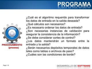 Page  10
DESARROLLO DE SOFTWARE
PROCESAMIENTO
(process)
¿Cuál es el algoritmo requerido para transformar
los datos de entrada en la salida deseada?
¿Qué cálculos son necesarios?
¿Es necesario ordenar los datos de entrada?
¿Son necesarias instancias de validación para
asegurar la consistencia de la información?
¿Se debe considerar cortes de control?
¿Los datos mantendrán un formato entre la
entrada y la salida?
¿Serán necesarios depósitos temporales de datos
tales como tablas o archivos de paso?
¿Cuáles son las condiciones de borde?
PROGRAMA
 