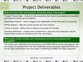 Matt Evans | www.exinfm.com 4
Project Deliverables
Thought Process Map – Outline of critical questions that need to be answered and possible
techniques for analyzing the problems.
Stakeholder Analysis – How to engage each stakeholder so that this project is successful.
SIPOC Diagram – Map the overall process and input streams
Critical to Quality – Define what is critical to the quality of cost data
Operating Definitions – A basic level of performance, what has to be measured, and the
measurement results (to be determined in the next phase)
The project team submitted all work products to the PMO Staff for review and approval. We
also sought out guidance from the CIO Leadership Council members; especially those who
are Six Sigma Black Belts since this project is following the DMAIC Six Sigma approach.
What are some of the work products during this phase of the project?
What quality control reviews were conducted to ensure work products were
acceptable?
 