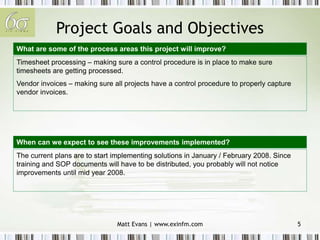 Matt Evans | www.exinfm.com 5
Project Goals and Objectives
Timesheet processing – making sure a control procedure is in place to make sure
timesheets are getting processed.
Vendor invoices – making sure all projects have a control procedure to properly capture
vendor invoices.
The current plans are to start implementing solutions in January / February 2008. Since
training and SOP documents will have to be distributed, you probably will not notice
improvements until mid year 2008.
What are some of the process areas this project will improve?
When can we expect to see these improvements implemented?
 