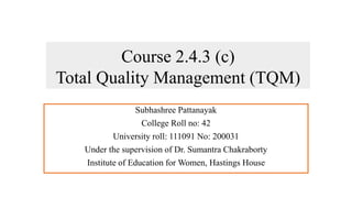 Course 2.4.3 (c)
Total Quality Management (TQM)
Subhashree Pattanayak
College Roll no: 42
University roll: 111091 No: 200031
Under the supervision of Dr. Sumantra Chakraborty
Institute of Education for Women, Hastings House
 