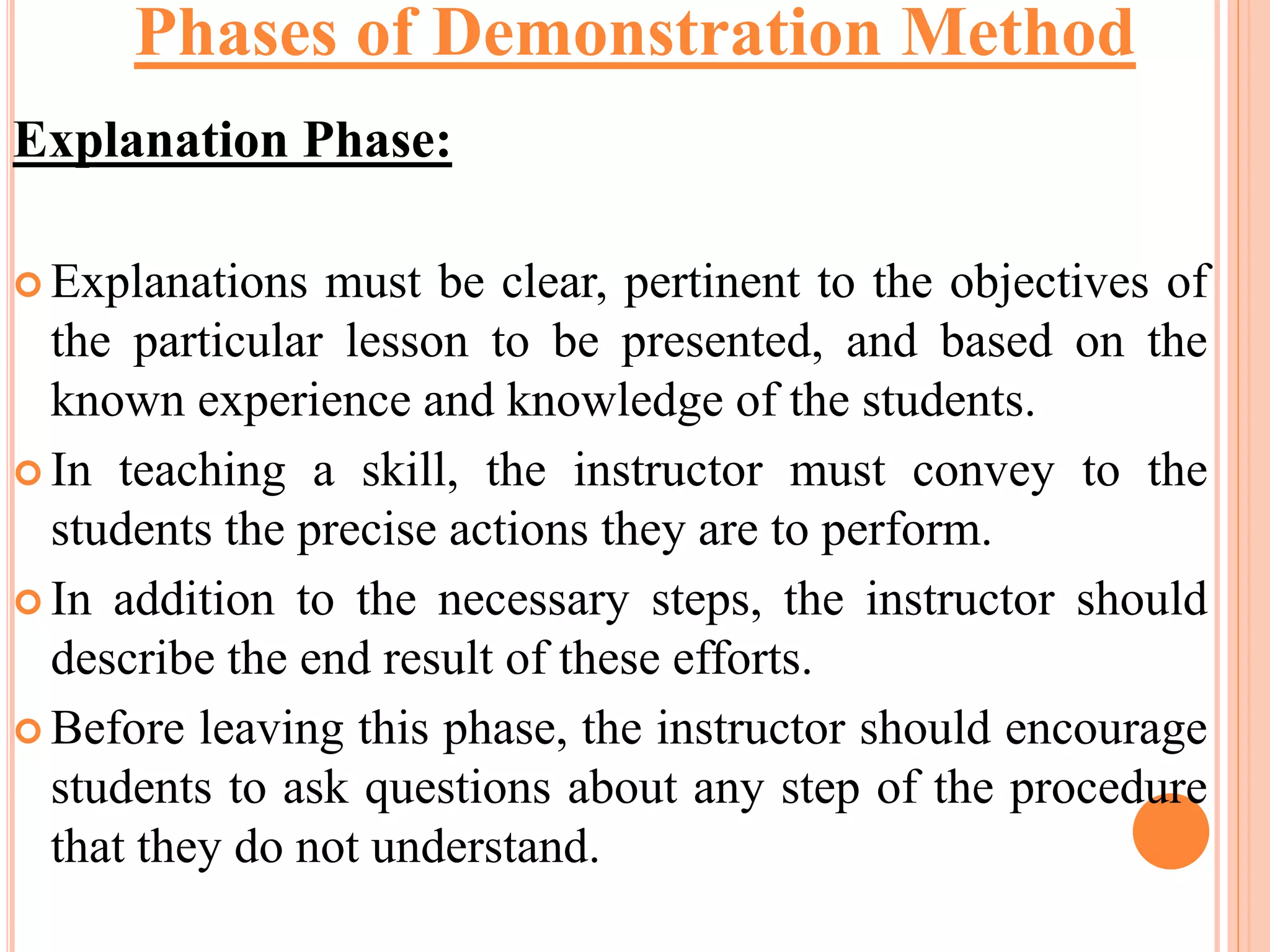 Explanation Phase:
 Explanations must be clear, pertinent to the objectives of
the particular lesson to be presented, and based on the
known experience and knowledge of the students.
 In teaching a skill, the instructor must convey to the
students the precise actions they are to perform.
 In addition to the necessary steps, the instructor should
describe the end result of these efforts.
 Before leaving this phase, the instructor should encourage
students to ask questions about any step of the procedure
that they do not understand.
Phases of Demonstration Method
 