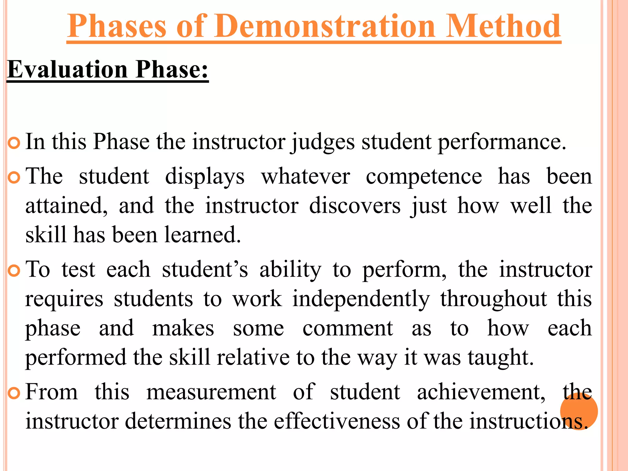 Evaluation Phase:
 In this Phase the instructor judges student performance.
 The student displays whatever competence has been
attained, and the instructor discovers just how well the
skill has been learned.
 To test each student’s ability to perform, the instructor
requires students to work independently throughout this
phase and makes some comment as to how each
performed the skill relative to the way it was taught.
 From this measurement of student achievement, the
instructor determines the effectiveness of the instructions.
Phases of Demonstration Method
 
